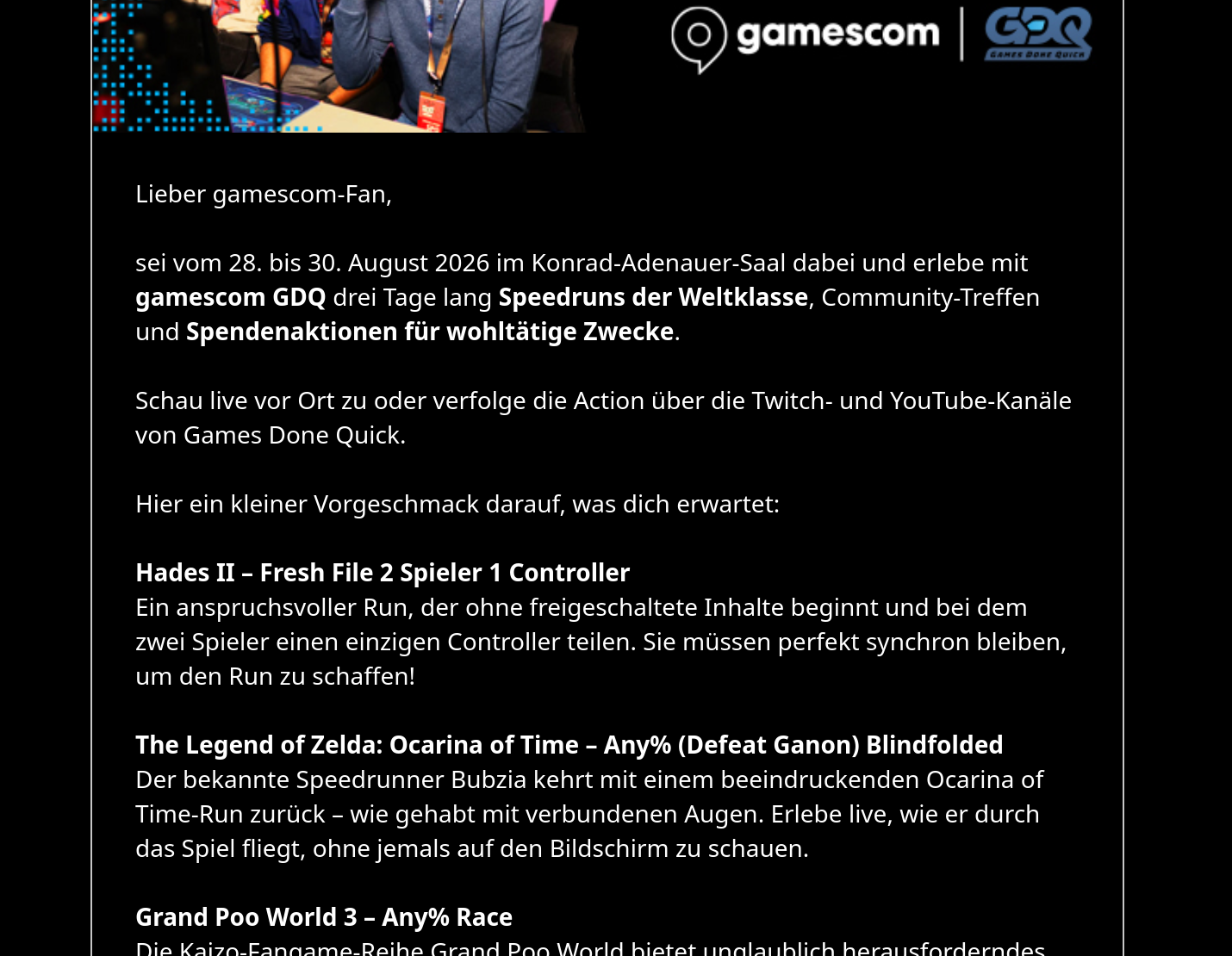 Screenshot from Gamescom 2026 promo email advertising their hosting a special edition of GDQ. Out of all accepted submissions, 4 are mentioned in the email (in order): Hades II (thats us), TLOZ:OOT Any% (Defeat Ganon) Blindfolded, Grand Poo World 3 Any% Race, and Pokemon Red/Blue Reverse Badge Order.